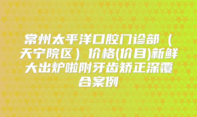 常州太平洋口腔门诊部（天宁院区）价格(价目)新鲜大出炉啦附牙齿矫正深覆合案例