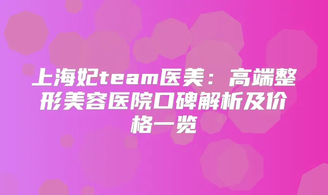 上海妃team医美：高端整形美容医院口碑解析及价格一览