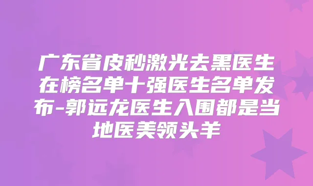 广东省皮秒激光去黑医生在榜名单十强医生名单发布-郭远龙医生入围都是当地医美