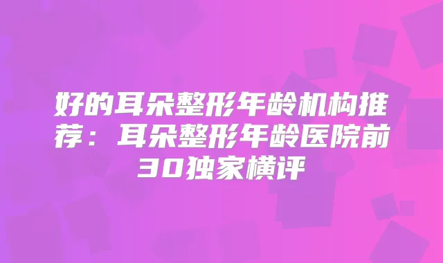 好的耳朵整形年龄机构推荐：耳朵整形年龄医院前30横评