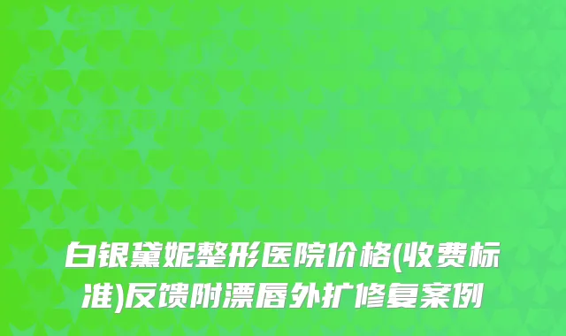 白银黛妮整形医院价格(收费标准)反馈附漂唇外扩修复案例