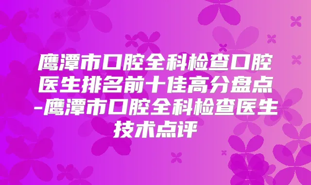 鹰潭市口腔全科检查口腔医生排名前十佳高分盘点-鹰潭市口腔全科检查医生技术点评
