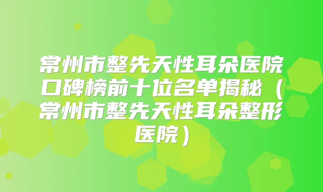 常州市整先天性耳朵医院口碑榜前十位名单揭秘（常州市整先天性耳朵整形医院）