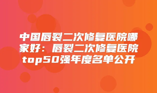 中国唇裂二次修复医院哪家好:唇裂二次修复医院top50强年度名单公开