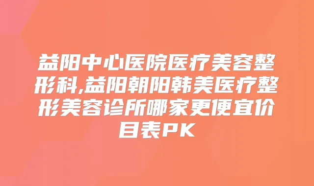 益阳中心医院医疗美容整形科,益阳朝阳韩美医疗整形美容诊所哪家更便宜价目表PK