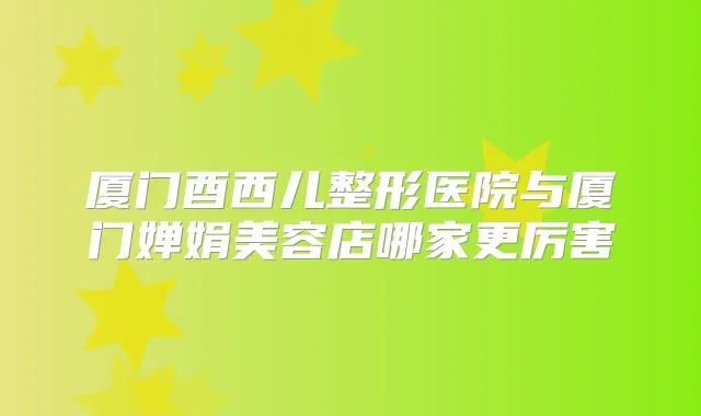 厦门酉西儿整形医院与厦门婵娟美容店哪家更厉害