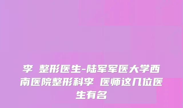 李喆整形医生-陆军军医大学西南医院整形科李喆医师这几位医生有名