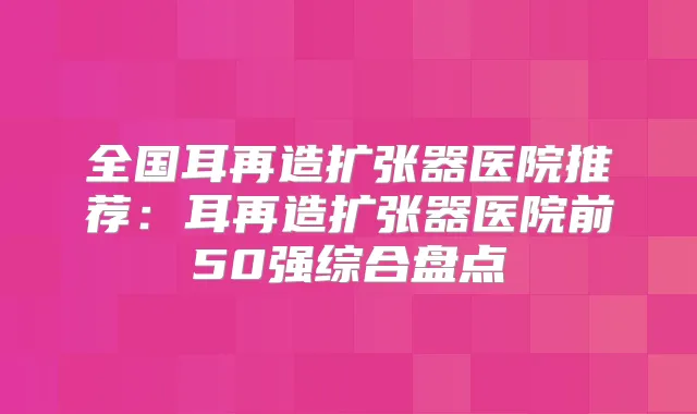 全国耳再造扩张器医院推荐：耳再造扩张器医院前50强综合盘点