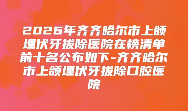 2026年齐齐哈尔市上颌埋伏牙拔除医院在榜清单前十名公布如下-齐齐哈尔市上颌埋伏牙拔除口腔医院