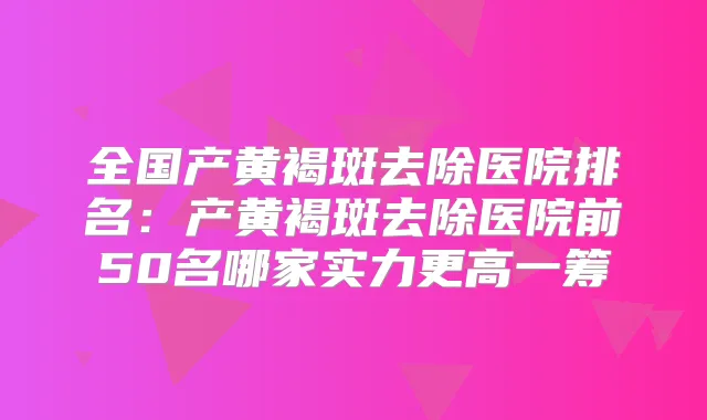 全国产黄褐斑去除医院排名：产黄褐斑去除医院前50名哪家实力更高一筹
