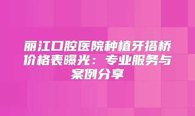 丽江口腔医院种植牙搭桥价格表曝光：专业服务与案例分享