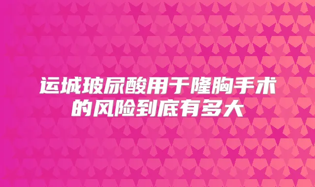 运城玻尿酸用于隆胸手术的风险到底有多大