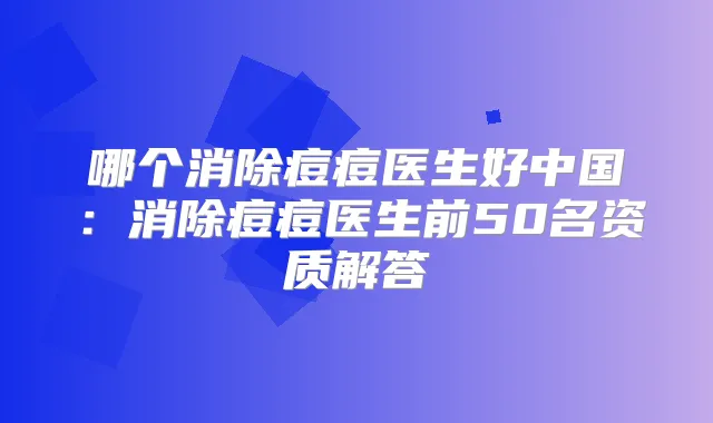哪个消除痘痘医生好中国：消除痘痘医生前50名资质解答