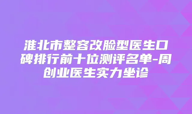 淮北市整容改脸型医生口碑排行前十位测评名单-周创业医生实力坐诊