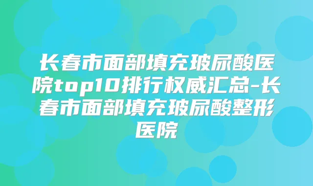 长春市面部填充玻尿酸医院top10排行汇总-长春市面部填充玻尿酸整形医院