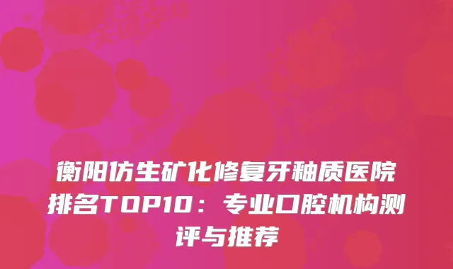 衡阳仿生矿化修复牙釉质医院排名TOP10：专业口腔机构测评与推荐