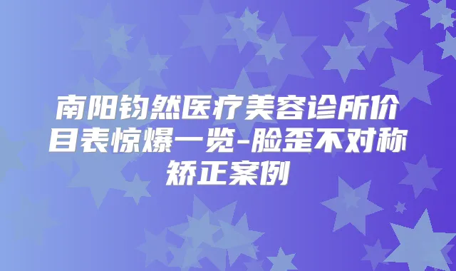 南阳钧然医疗美容诊所价目表惊爆一览-脸歪不对称矫正案例
