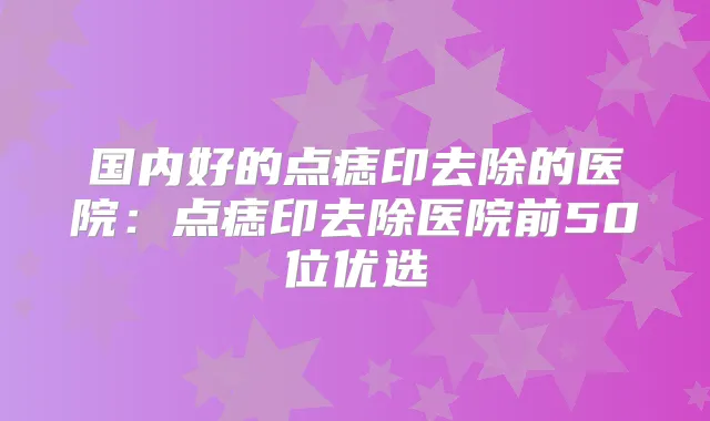 国内好的点痣印去除的医院：点痣印去除医院前50位优选