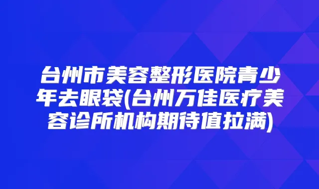 台州市美容整形医院青少年去眼袋(台州万佳医疗美容诊所机构期待值拉满)