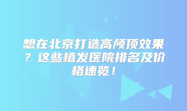 想在北京打造高颅顶效果?这些植发医院排名及价格速览!