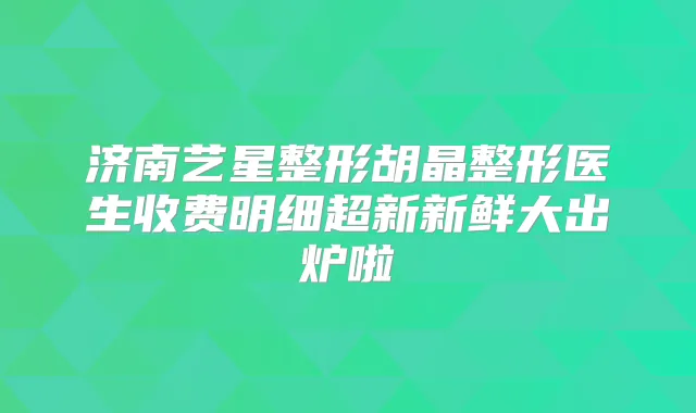 济南艺星整形胡晶整形医生收费明细超新新鲜大出炉啦
