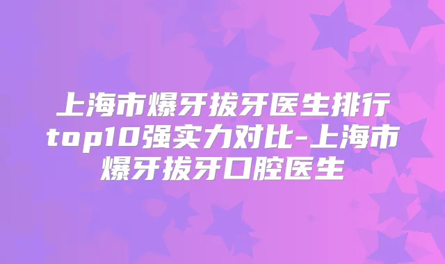 上海市爆牙拔牙医生排行top10强实力对比-上海市爆牙拔牙口腔医生