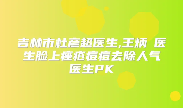 吉林市杜彦超医生,王炳虓医生脸上痤疮痘痘去除人气医生PK