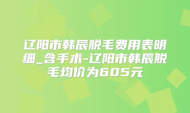 辽阳市韩辰脱毛费用表明细_含手术-辽阳市韩辰脱毛均价为605元