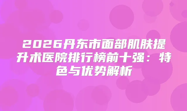 2026丹东市面部肌肤提升术医院排行榜前十强：特色与优势解析
