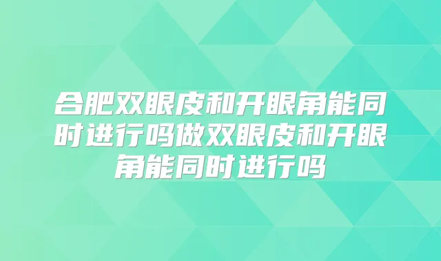 合肥双眼皮和开眼角能同时进行吗做双眼皮和开眼角能同时进行吗