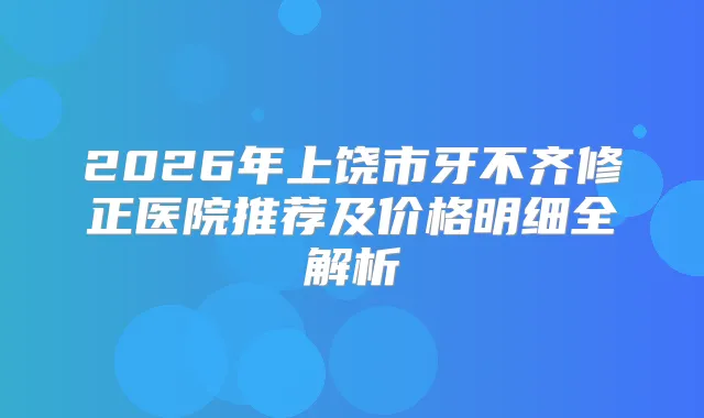 2026年上饶市牙不齐修正医院推荐及价格明细全解析