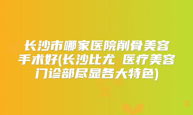 长沙市哪家医院削骨美容手术好(长沙比尤媞医疗美容门诊部尽显各大特色)