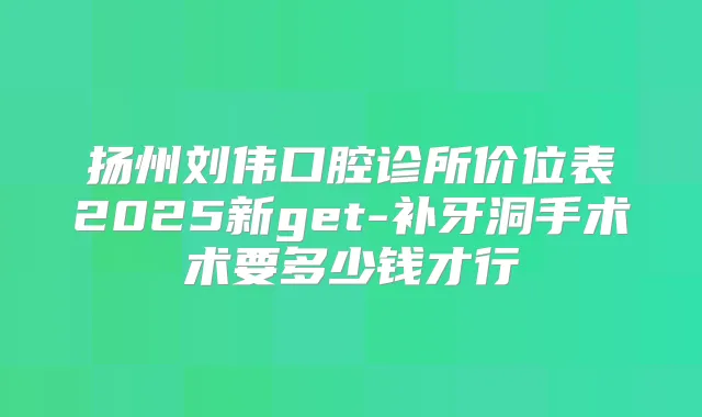 扬州刘伟口腔诊所价位表2025新get-补牙洞手术术要多少钱才行