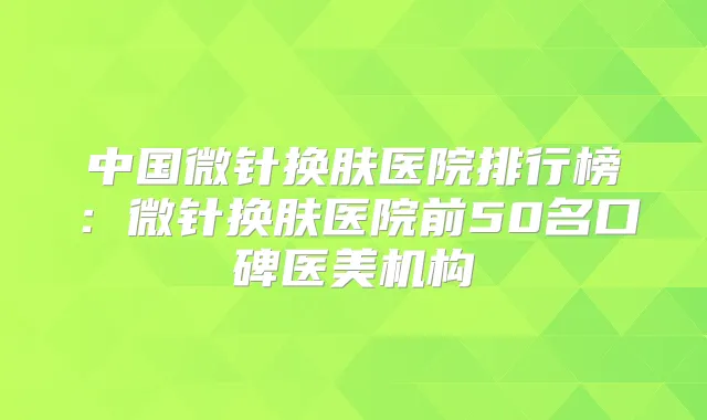 中国微针换肤医院排行榜：微针换肤医院前50名口碑医美机构