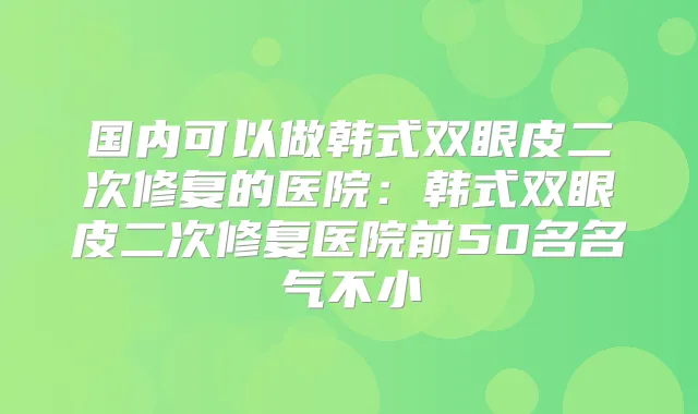 国内可以做韩式双眼皮二次修复的医院：韩式双眼皮二次修复医院前50名名气不小