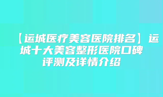【运城医疗美容医院排名】运城十大美容整形医院口碑评测及详情介绍