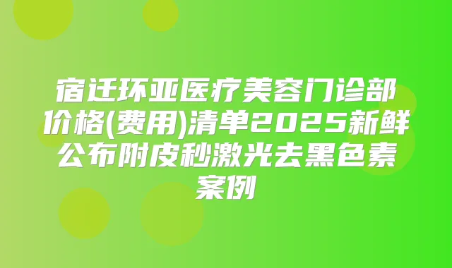 宿迁环亚医疗美容门诊部价格(费用)清单2025新鲜公布附皮秒激光去黑色素案例