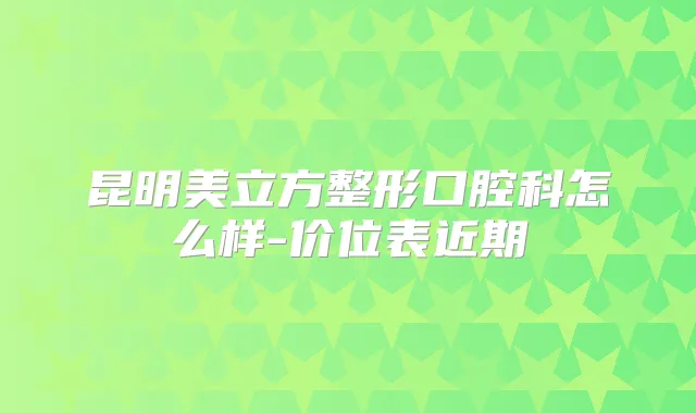 昆明美立方整形口腔科怎么样-价位表近期