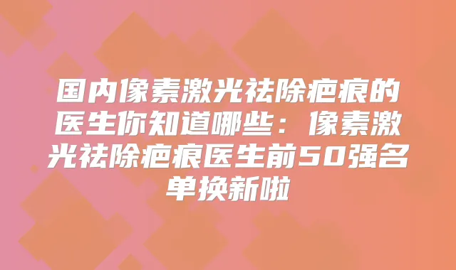 国内像素激光祛除疤痕的医生你知道哪些:像素激光祛除疤痕医生前50强名单换新啦
