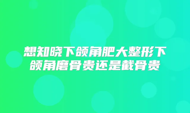 想知晓下颌角肥大整形下颌角磨骨贵还是截骨贵
