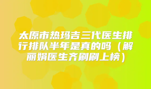 太原市热玛吉三代医生排行排队半年是真的吗（解丽娟医生齐刷刷上榜）