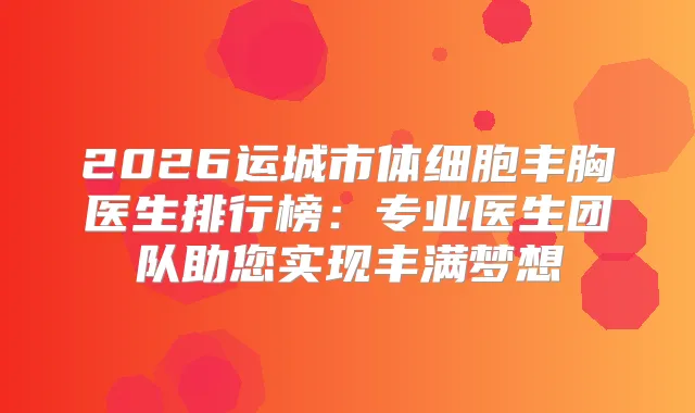 2026运城市体细胞丰胸医生排行榜：专业医生团队助您实现丰满梦想