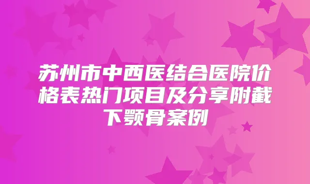 苏州市中西医结合医院价格表热门项目及分享附截下颚骨案例