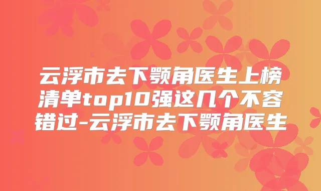 云浮市去下颚角医生上榜清单top10强这几个不容错过-云浮市去下颚角医生