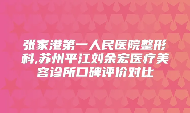 张家港第一人民医院整形科,苏州平江刘余宏医疗美容诊所口碑评价对比