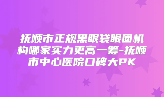 抚顺市正规黑眼袋眼圈机构哪家实力更高一筹-抚顺市中心医院口碑大PK
