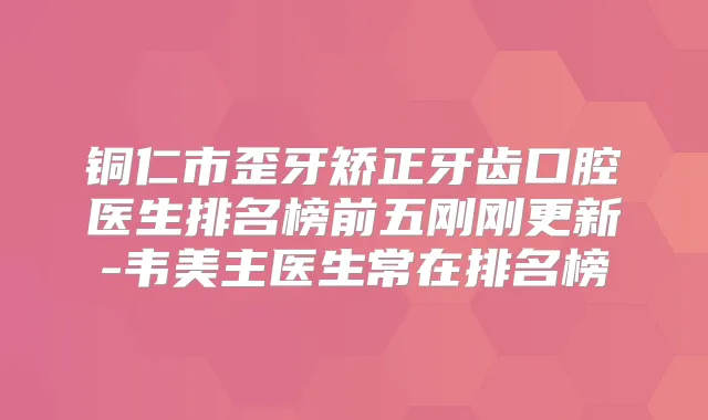 铜仁市歪牙矫正牙齿口腔医生排名榜前五刚刚更新-韦美主医生常在排名榜