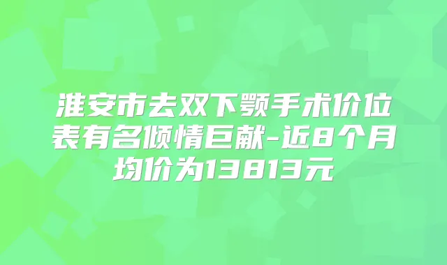淮安市去双下颚手术价位表有名倾情巨献-近8个月均价为13813元