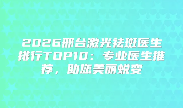 2026邢台激光祛斑医生排行TOP10:专业医生推荐,助您美丽蜕变
