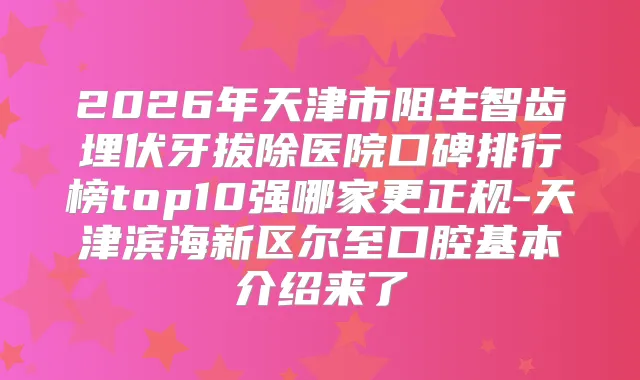 2026年天津市阻生智齿埋伏牙拔除医院口碑排行榜top10强哪家更正规-天津滨海新区尔至口腔基本介绍来了